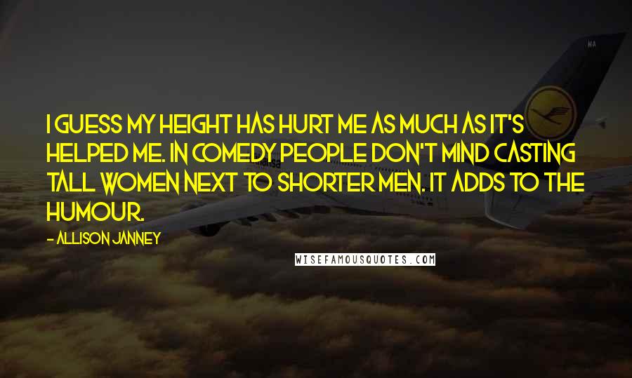 Allison Janney Quotes: I guess my height has hurt me as much as it's helped me. In comedy people don't mind casting tall women next to shorter men. It adds to the humour.