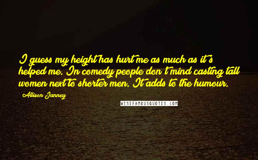 Allison Janney Quotes: I guess my height has hurt me as much as it's helped me. In comedy people don't mind casting tall women next to shorter men. It adds to the humour.