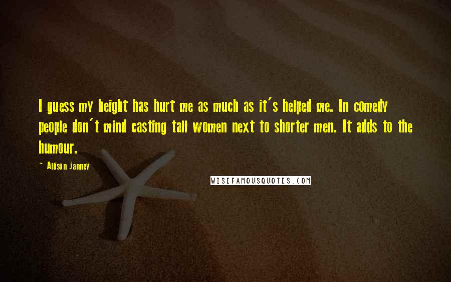Allison Janney Quotes: I guess my height has hurt me as much as it's helped me. In comedy people don't mind casting tall women next to shorter men. It adds to the humour.