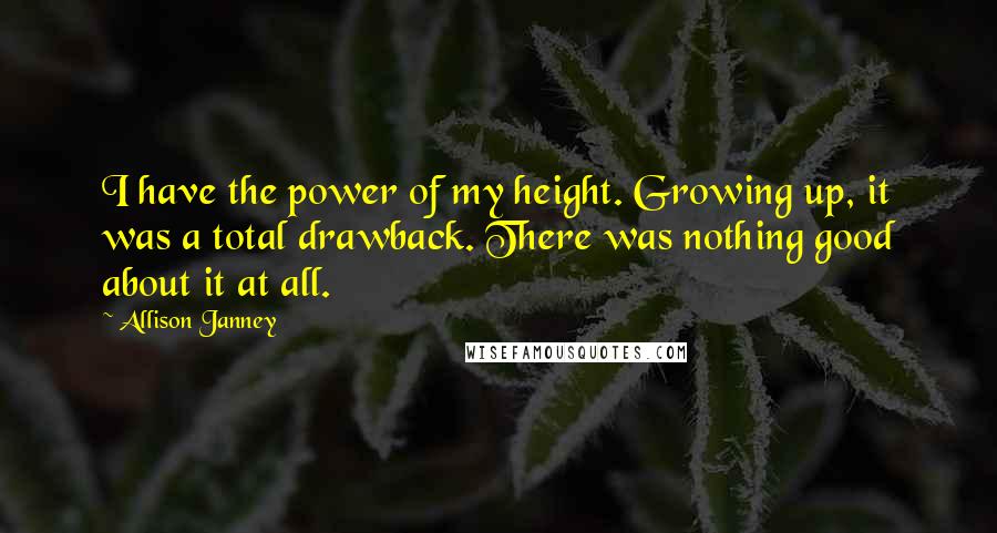 Allison Janney Quotes: I have the power of my height. Growing up, it was a total drawback. There was nothing good about it at all.