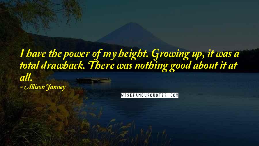 Allison Janney Quotes: I have the power of my height. Growing up, it was a total drawback. There was nothing good about it at all.