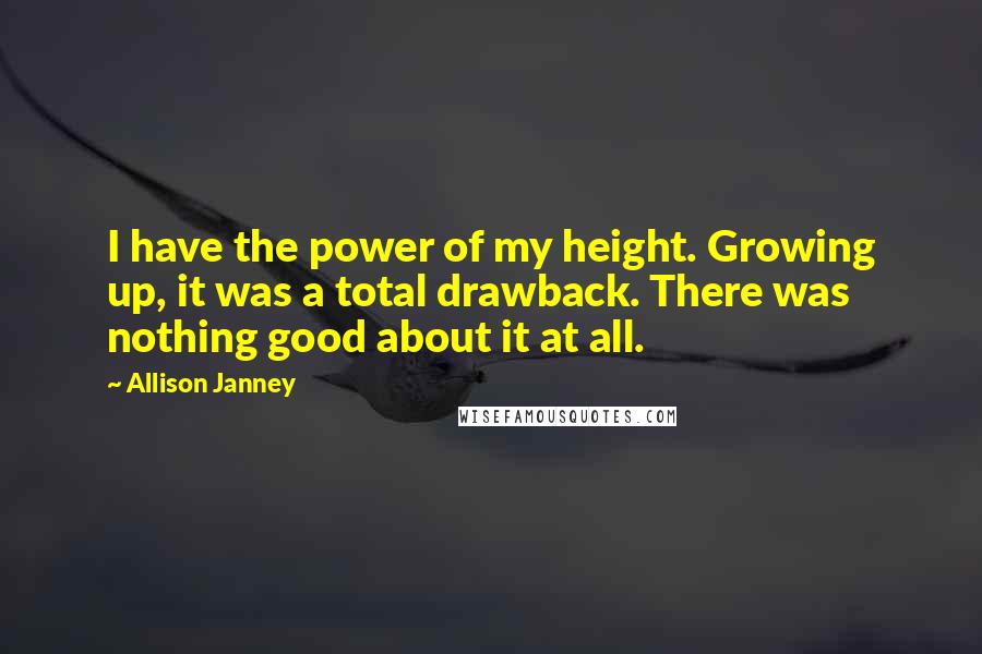 Allison Janney Quotes: I have the power of my height. Growing up, it was a total drawback. There was nothing good about it at all.