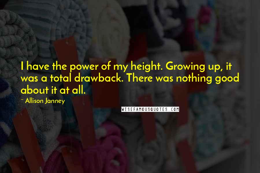 Allison Janney Quotes: I have the power of my height. Growing up, it was a total drawback. There was nothing good about it at all.