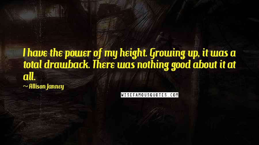 Allison Janney Quotes: I have the power of my height. Growing up, it was a total drawback. There was nothing good about it at all.