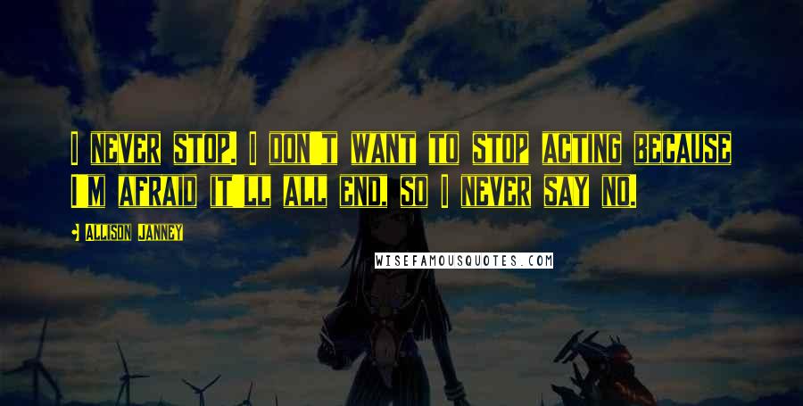 Allison Janney Quotes: I never stop. I don't want to stop acting because I'm afraid it'll all end, so I never say no.