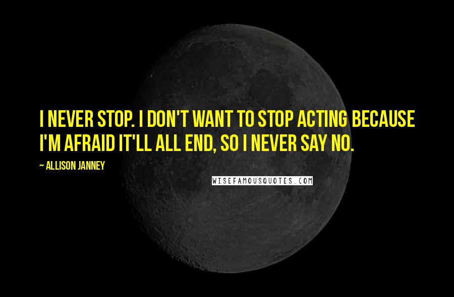 Allison Janney Quotes: I never stop. I don't want to stop acting because I'm afraid it'll all end, so I never say no.