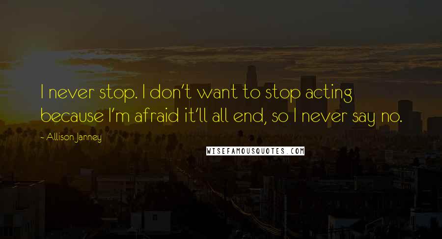Allison Janney Quotes: I never stop. I don't want to stop acting because I'm afraid it'll all end, so I never say no.