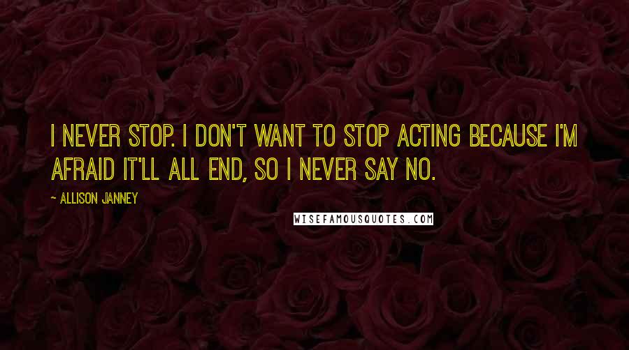 Allison Janney Quotes: I never stop. I don't want to stop acting because I'm afraid it'll all end, so I never say no.