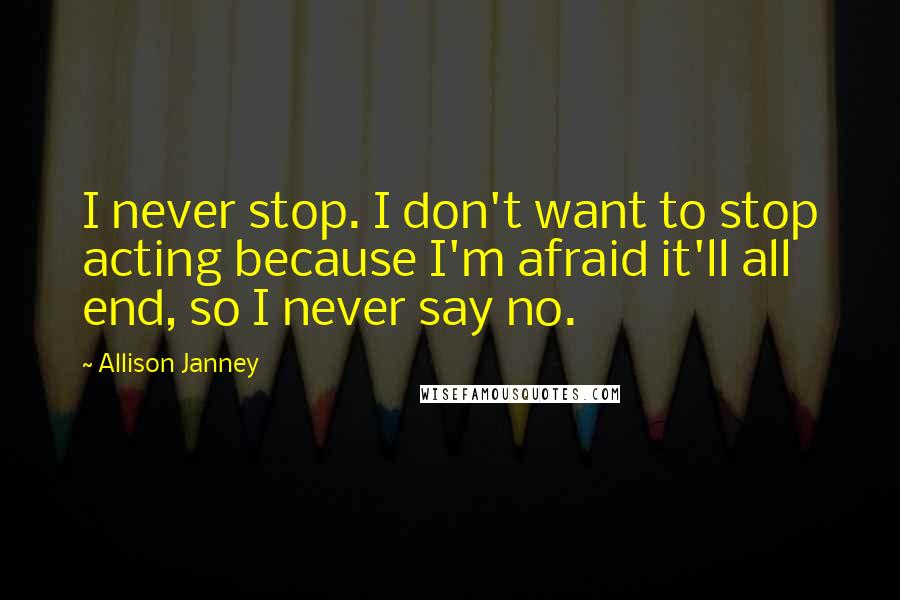 Allison Janney Quotes: I never stop. I don't want to stop acting because I'm afraid it'll all end, so I never say no.