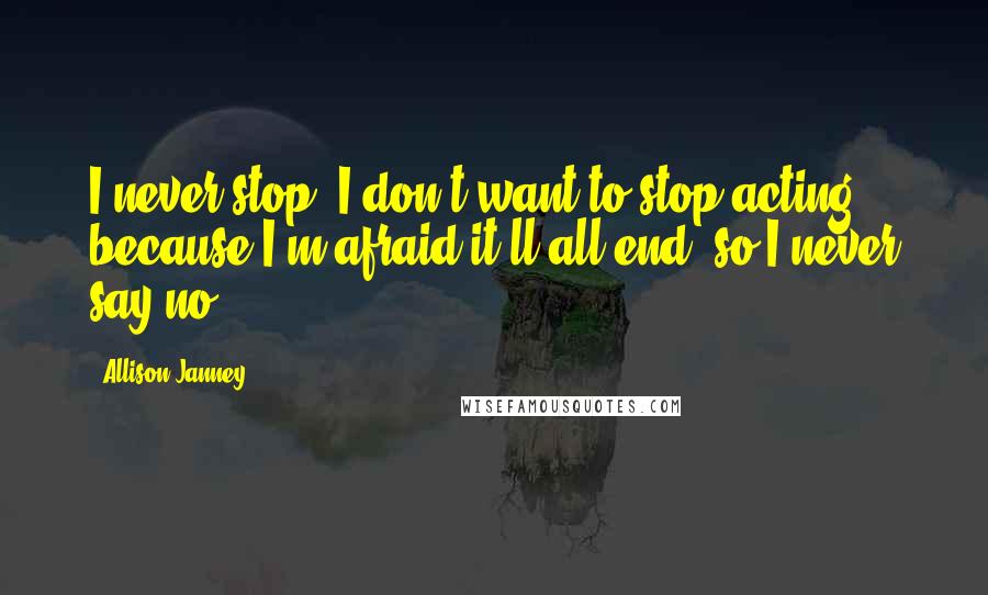 Allison Janney Quotes: I never stop. I don't want to stop acting because I'm afraid it'll all end, so I never say no.