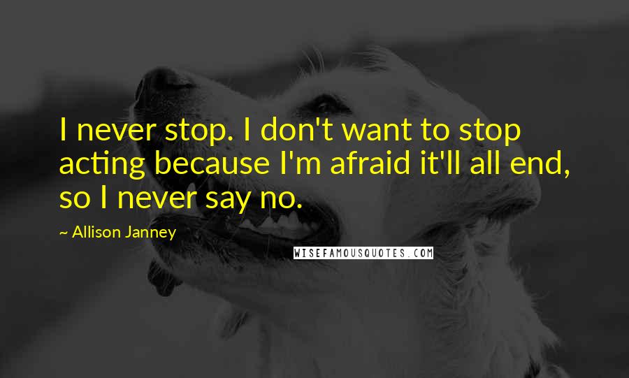 Allison Janney Quotes: I never stop. I don't want to stop acting because I'm afraid it'll all end, so I never say no.