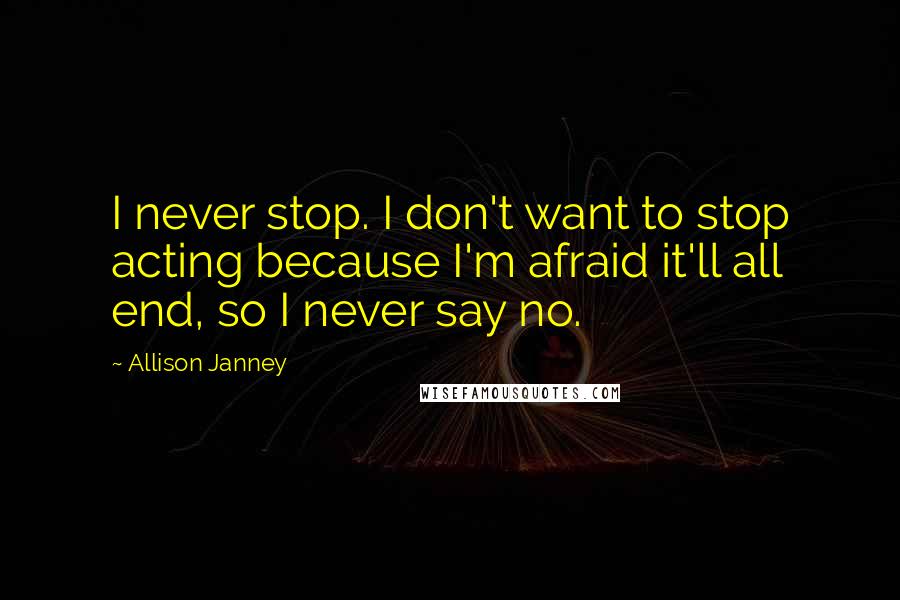 Allison Janney Quotes: I never stop. I don't want to stop acting because I'm afraid it'll all end, so I never say no.