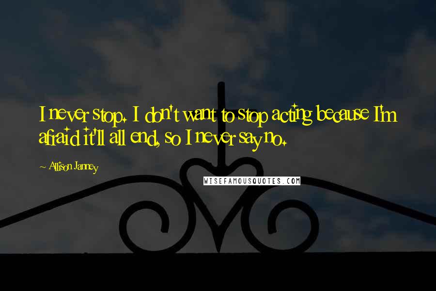 Allison Janney Quotes: I never stop. I don't want to stop acting because I'm afraid it'll all end, so I never say no.