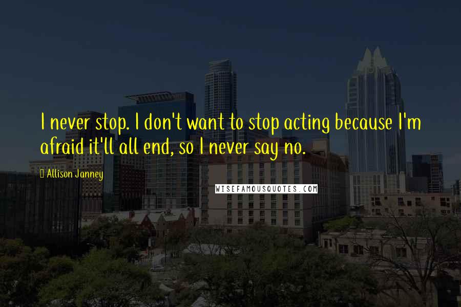 Allison Janney Quotes: I never stop. I don't want to stop acting because I'm afraid it'll all end, so I never say no.