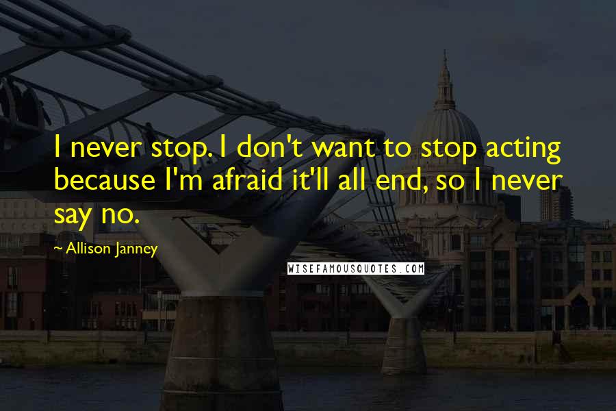 Allison Janney Quotes: I never stop. I don't want to stop acting because I'm afraid it'll all end, so I never say no.