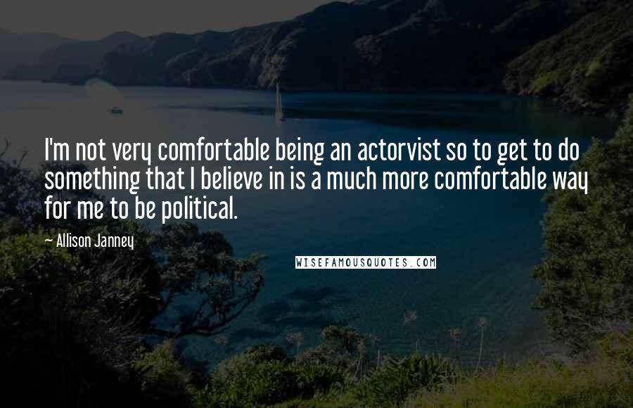 Allison Janney Quotes: I'm not very comfortable being an actorvist so to get to do something that I believe in is a much more comfortable way for me to be political.