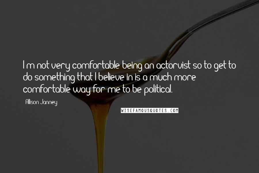 Allison Janney Quotes: I'm not very comfortable being an actorvist so to get to do something that I believe in is a much more comfortable way for me to be political.