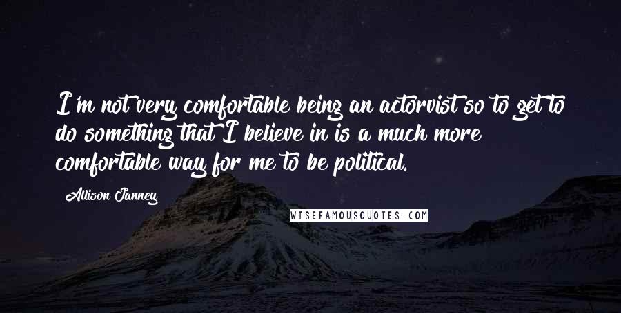 Allison Janney Quotes: I'm not very comfortable being an actorvist so to get to do something that I believe in is a much more comfortable way for me to be political.