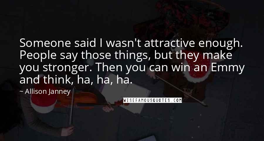 Allison Janney Quotes: Someone said I wasn't attractive enough. People say those things, but they make you stronger. Then you can win an Emmy and think, ha, ha, ha.