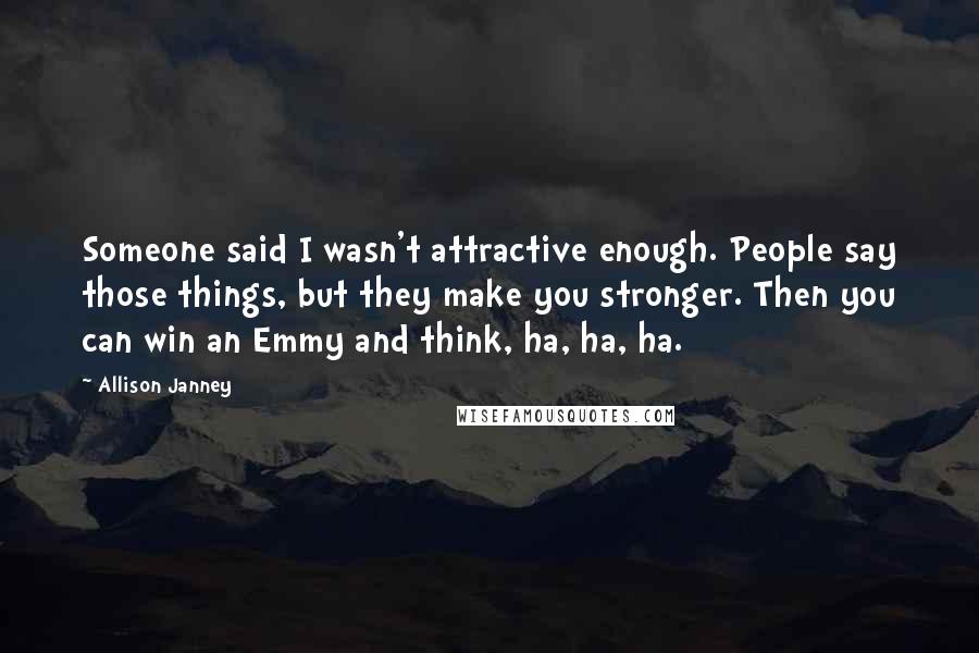 Allison Janney Quotes: Someone said I wasn't attractive enough. People say those things, but they make you stronger. Then you can win an Emmy and think, ha, ha, ha.