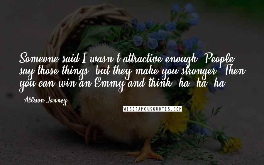 Allison Janney Quotes: Someone said I wasn't attractive enough. People say those things, but they make you stronger. Then you can win an Emmy and think, ha, ha, ha.