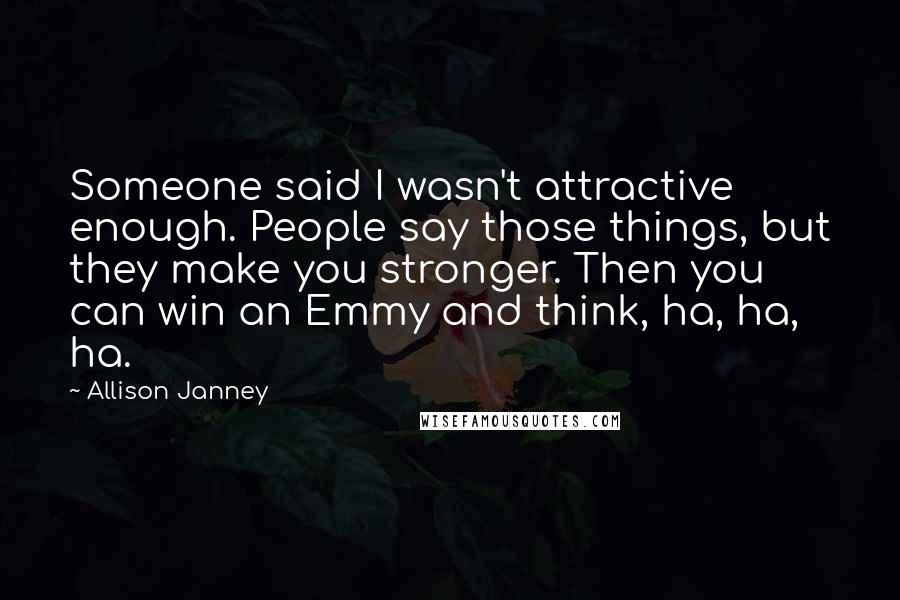 Allison Janney Quotes: Someone said I wasn't attractive enough. People say those things, but they make you stronger. Then you can win an Emmy and think, ha, ha, ha.