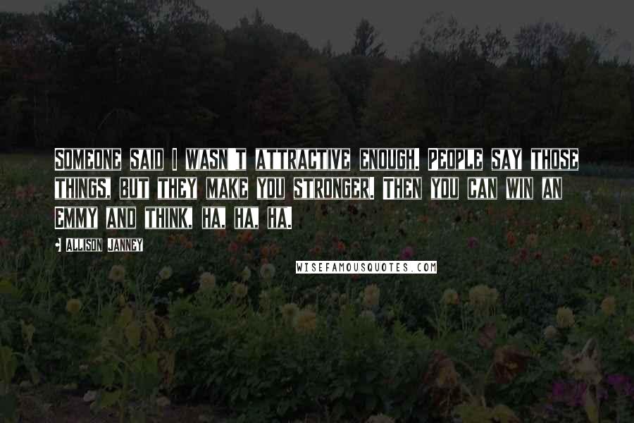 Allison Janney Quotes: Someone said I wasn't attractive enough. People say those things, but they make you stronger. Then you can win an Emmy and think, ha, ha, ha.