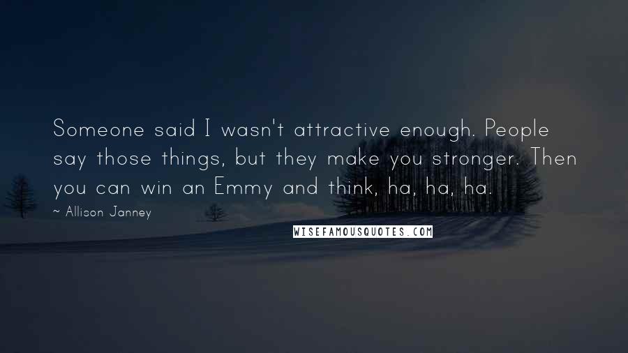 Allison Janney Quotes: Someone said I wasn't attractive enough. People say those things, but they make you stronger. Then you can win an Emmy and think, ha, ha, ha.