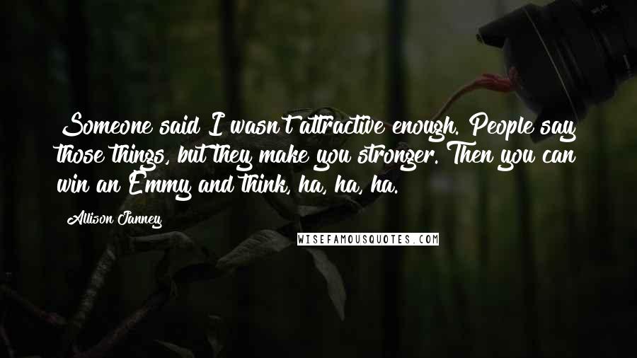 Allison Janney Quotes: Someone said I wasn't attractive enough. People say those things, but they make you stronger. Then you can win an Emmy and think, ha, ha, ha.