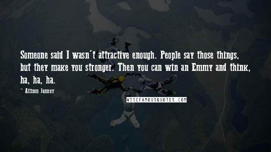 Allison Janney Quotes: Someone said I wasn't attractive enough. People say those things, but they make you stronger. Then you can win an Emmy and think, ha, ha, ha.