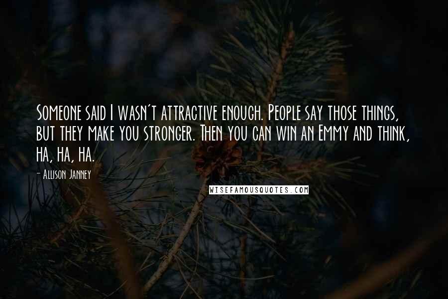 Allison Janney Quotes: Someone said I wasn't attractive enough. People say those things, but they make you stronger. Then you can win an Emmy and think, ha, ha, ha.