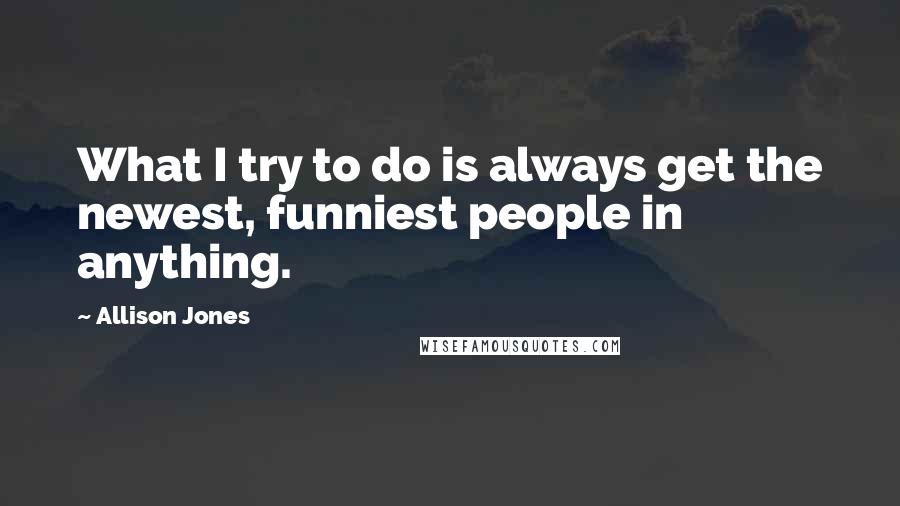 Allison Jones Quotes: What I try to do is always get the newest, funniest people in anything.