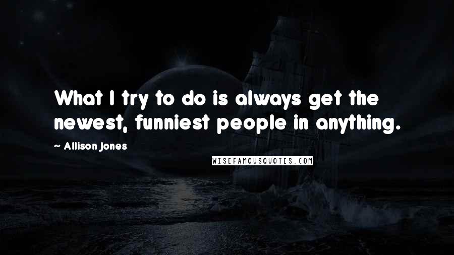 Allison Jones Quotes: What I try to do is always get the newest, funniest people in anything.