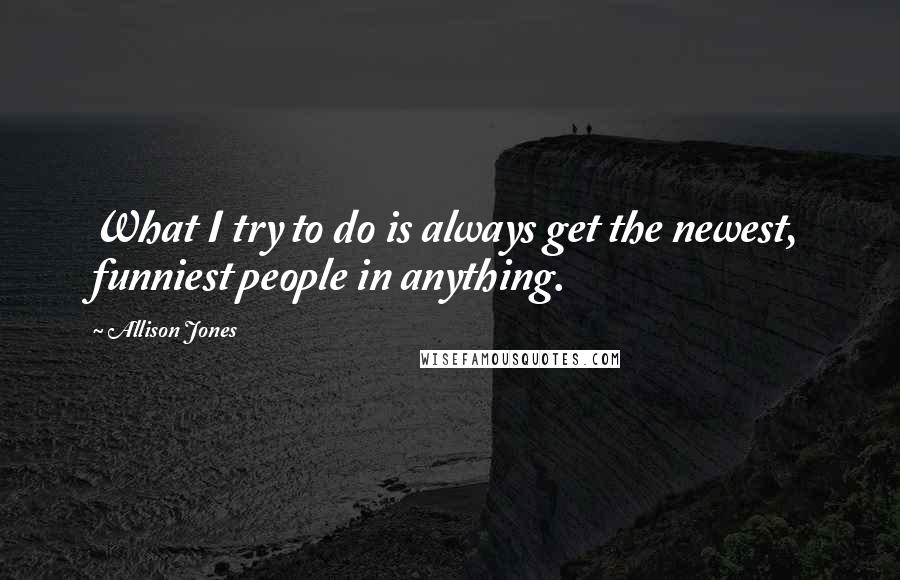 Allison Jones Quotes: What I try to do is always get the newest, funniest people in anything.