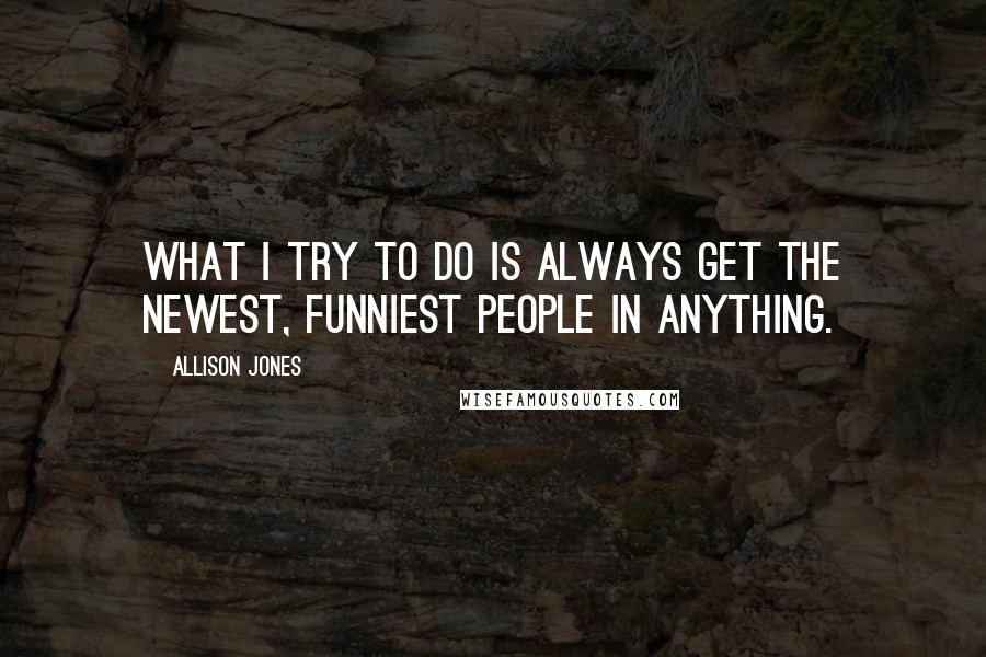 Allison Jones Quotes: What I try to do is always get the newest, funniest people in anything.