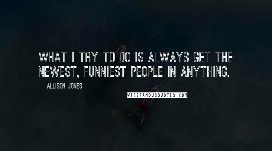 Allison Jones Quotes: What I try to do is always get the newest, funniest people in anything.