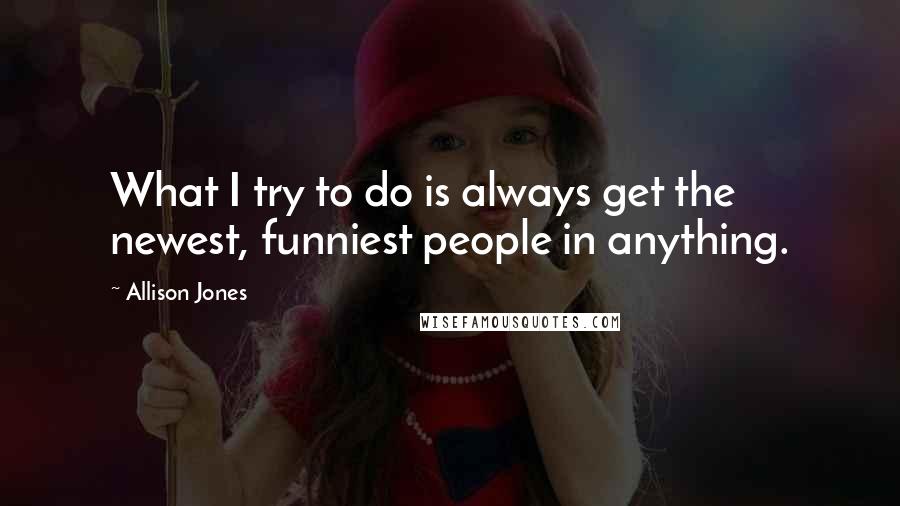 Allison Jones Quotes: What I try to do is always get the newest, funniest people in anything.