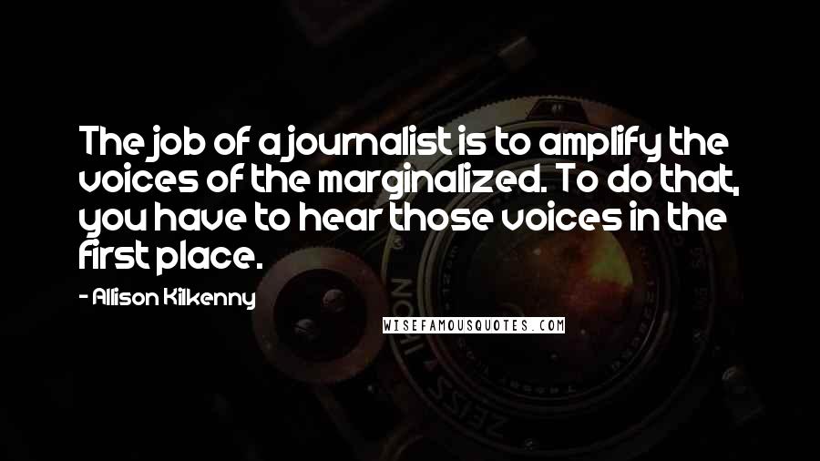 Allison Kilkenny Quotes: The job of a journalist is to amplify the voices of the marginalized. To do that, you have to hear those voices in the first place.