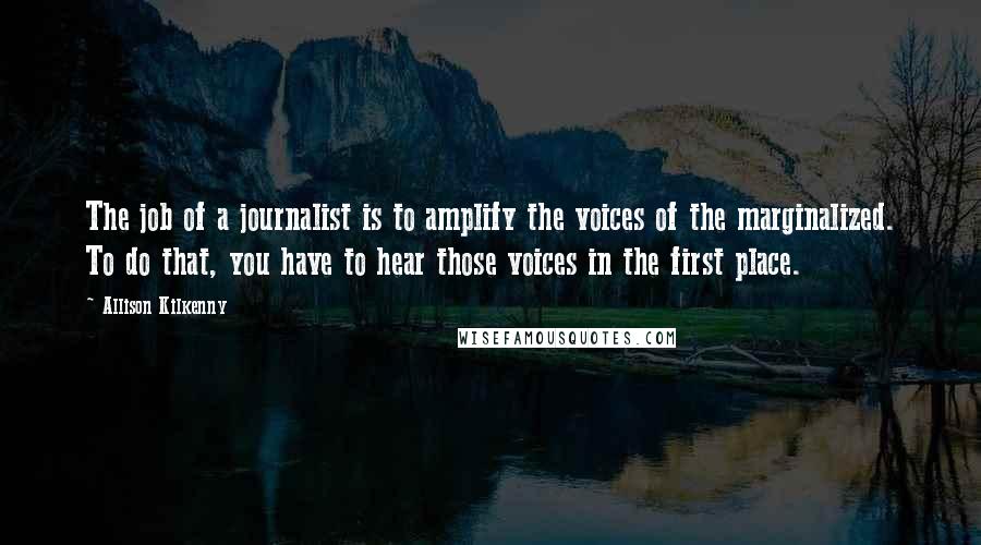 Allison Kilkenny Quotes: The job of a journalist is to amplify the voices of the marginalized. To do that, you have to hear those voices in the first place.