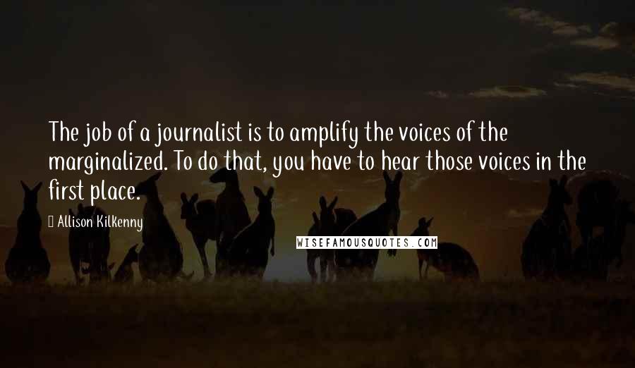 Allison Kilkenny Quotes: The job of a journalist is to amplify the voices of the marginalized. To do that, you have to hear those voices in the first place.