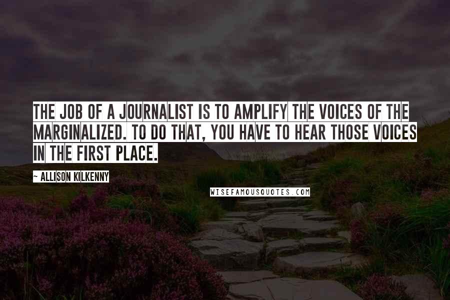 Allison Kilkenny Quotes: The job of a journalist is to amplify the voices of the marginalized. To do that, you have to hear those voices in the first place.