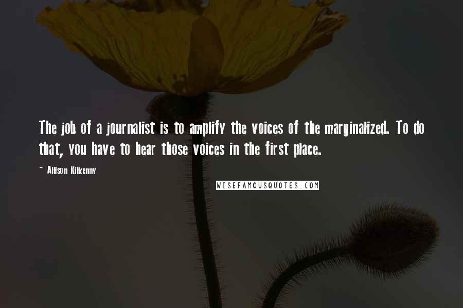 Allison Kilkenny Quotes: The job of a journalist is to amplify the voices of the marginalized. To do that, you have to hear those voices in the first place.