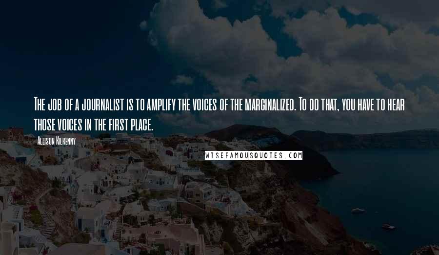 Allison Kilkenny Quotes: The job of a journalist is to amplify the voices of the marginalized. To do that, you have to hear those voices in the first place.