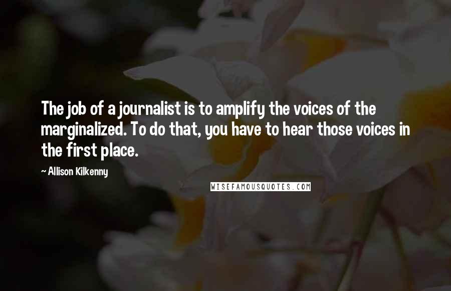 Allison Kilkenny Quotes: The job of a journalist is to amplify the voices of the marginalized. To do that, you have to hear those voices in the first place.