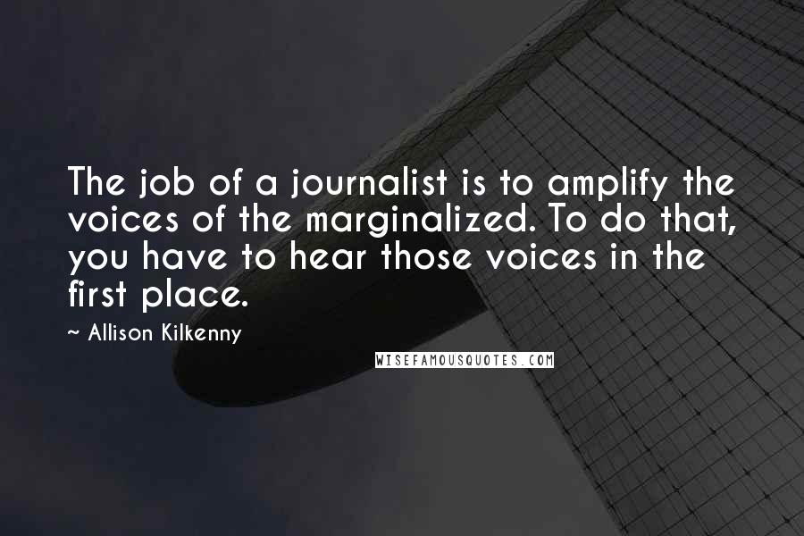 Allison Kilkenny Quotes: The job of a journalist is to amplify the voices of the marginalized. To do that, you have to hear those voices in the first place.