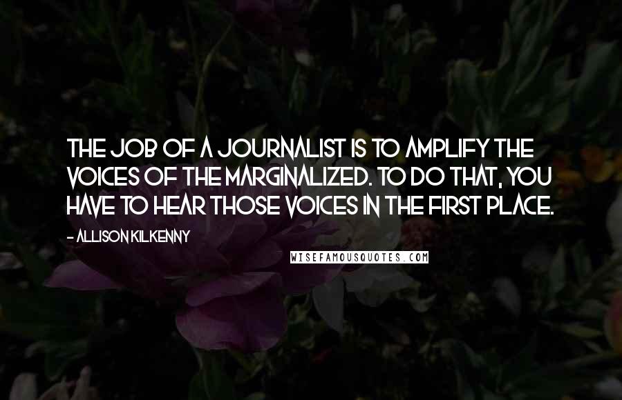 Allison Kilkenny Quotes: The job of a journalist is to amplify the voices of the marginalized. To do that, you have to hear those voices in the first place.