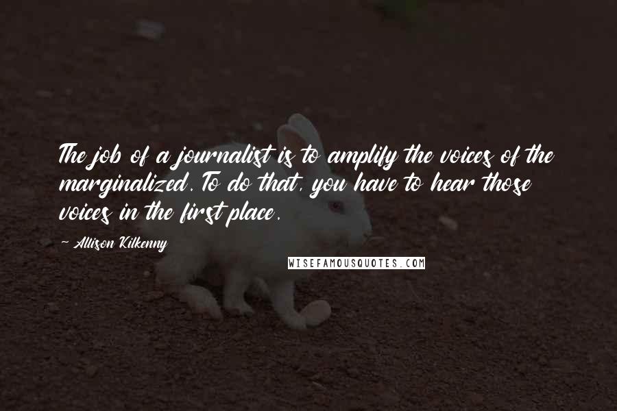 Allison Kilkenny Quotes: The job of a journalist is to amplify the voices of the marginalized. To do that, you have to hear those voices in the first place.