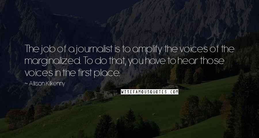 Allison Kilkenny Quotes: The job of a journalist is to amplify the voices of the marginalized. To do that, you have to hear those voices in the first place.