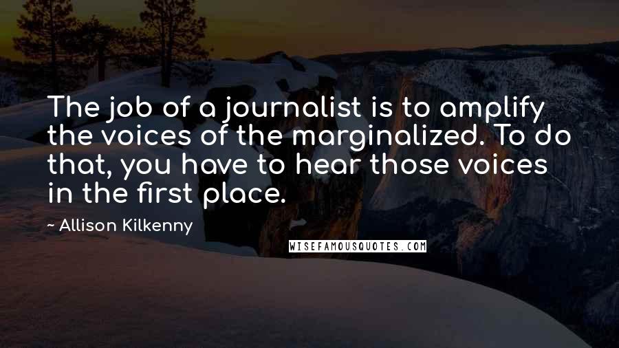 Allison Kilkenny Quotes: The job of a journalist is to amplify the voices of the marginalized. To do that, you have to hear those voices in the first place.