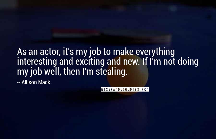 Allison Mack Quotes: As an actor, it's my job to make everything interesting and exciting and new. If I'm not doing my job well, then I'm stealing.